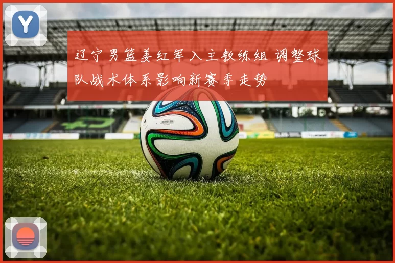 辽宁男篮姜红军入主教练组 调整球队战术体系影响新赛季走势