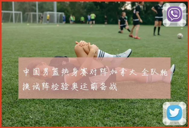 中国男篮热身赛对阵加拿大 全队轮换试阵检验奥运前备战