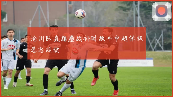 沧州队直播鏖战补时扳平中超保级悬念延续