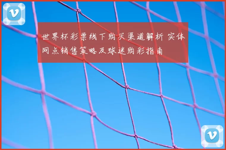 世界杯彩票线下购买渠道解析 实体网点销售策略及球迷购彩指南