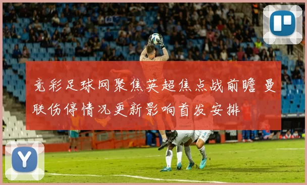 竞彩足球网聚焦英超焦点战前瞻 曼联伤停情况更新影响首发安排