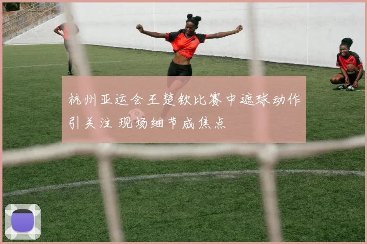 杭州亚运会王楚钦比赛中遮球动作引关注 现场细节成焦点