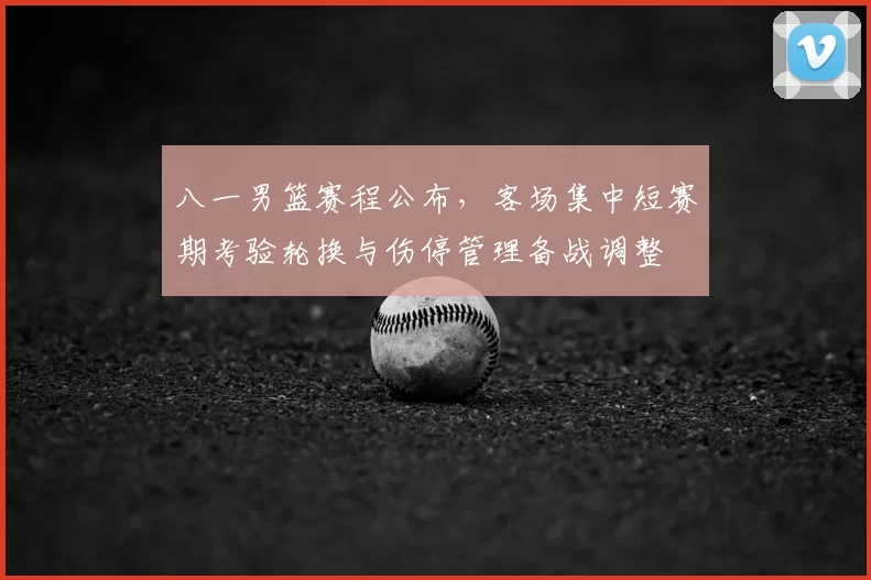 八一男篮赛程公布,客场集中短赛期考验轮换与伤停管理备战调整
