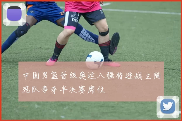 中国男篮晋级奥运八强将迎战立陶宛队争夺半决赛席位