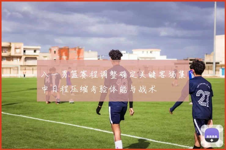 八一男篮赛程调整确定关键客场集中日程压缩考验体能与战术