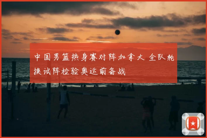 中国男篮热身赛对阵加拿大 全队轮换试阵检验奥运前备战
