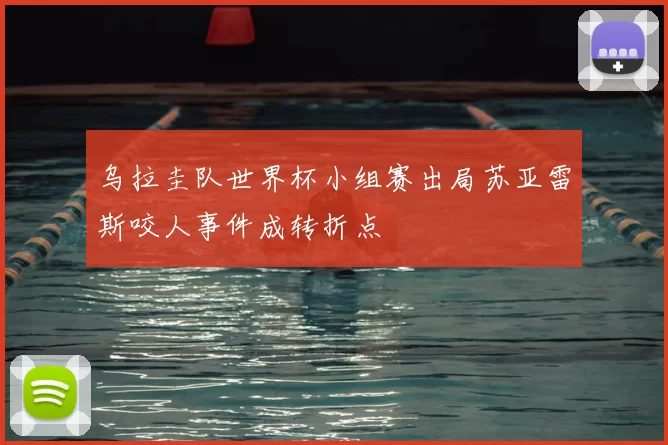 乌拉圭队世界杯小组赛出局苏亚雷斯咬人事件成转折点