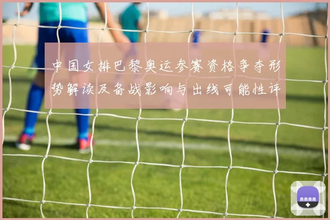 中国女排巴黎奥运参赛资格争夺形势解读及备战影响与出线可能性评估