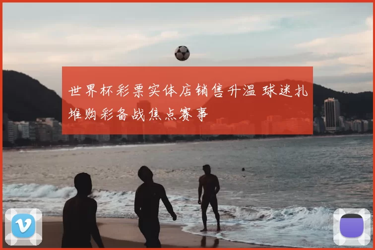 世界杯彩票实体店销售升温 球迷扎堆购彩备战焦点赛事