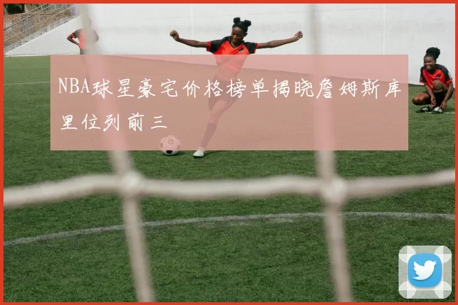 NBA球星豪宅价格榜单揭晓詹姆斯库里位列前三