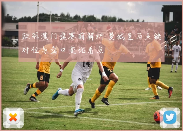 欧冠澳门盘赛前解析 曼城皇马关键对位与盘口变化看点