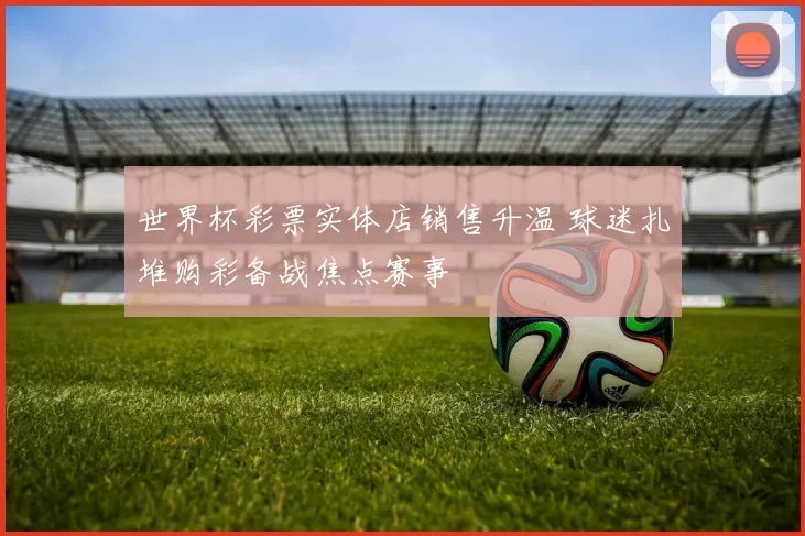 世界杯彩票实体店销售升温 球迷扎堆购彩备战焦点赛事
