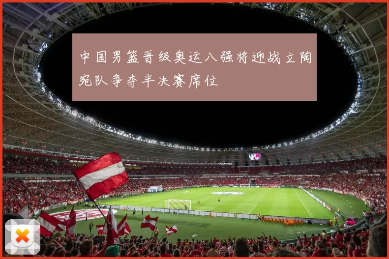 中国男篮晋级奥运八强将迎战立陶宛队争夺半决赛席位