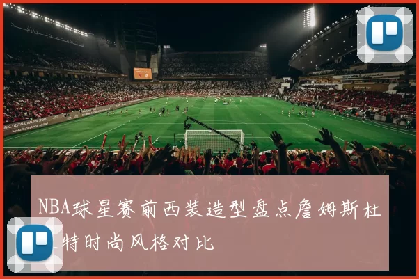 NBA球星赛前西装造型盘点詹姆斯杜兰特时尚风格对比