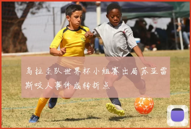 乌拉圭队世界杯小组赛出局苏亚雷斯咬人事件成转折点
