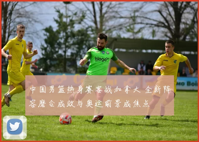 中国男篮热身赛客战加拿大 全新阵容磨合成效与奥运前景成焦点