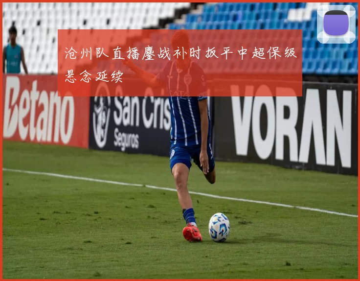 沧州队直播鏖战补时扳平中超保级悬念延续