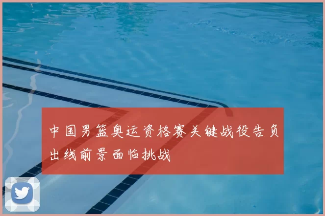 中国男篮奥运资格赛关键战役告负出线前景面临挑战